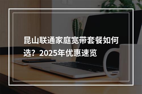 昆山联通家庭宽带套餐如何选？2025年优惠速览