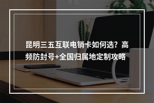 昆明三五互联电销卡如何选？高频防封号+全国归属地定制攻略