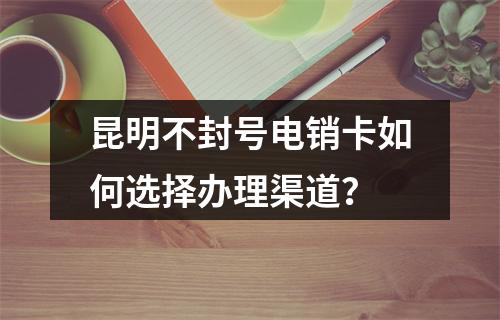 昆明不封号电销卡如何选择办理渠道？