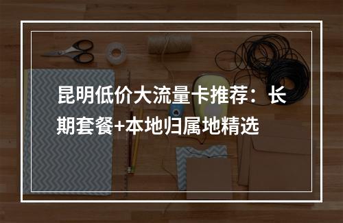 昆明低价大流量卡推荐：长期套餐+本地归属地精选