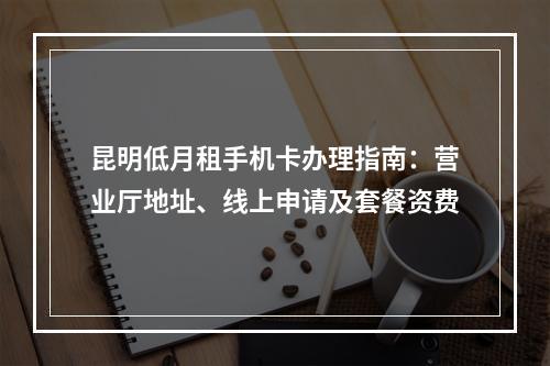 昆明低月租手机卡办理指南：营业厅地址、线上申请及套餐资费