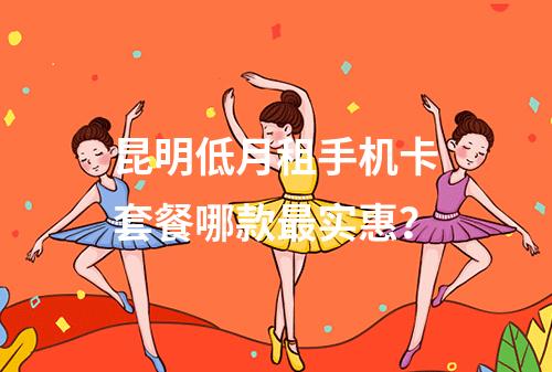 昆明低月租手机卡套餐哪款最实惠？