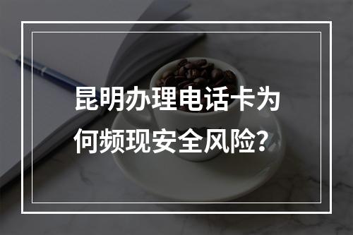 昆明办理电话卡为何频现安全风险？