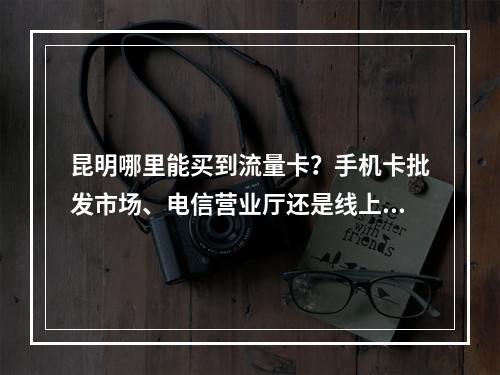 昆明哪里能买到流量卡？手机卡批发市场、电信营业厅还是线上平台？