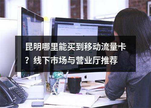 昆明哪里能买到移动流量卡？线下市场与营业厅推荐