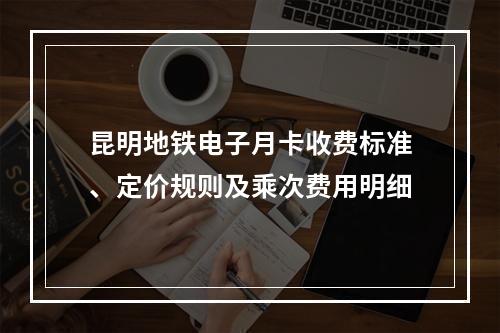 昆明地铁电子月卡收费标准、定价规则及乘次费用明细