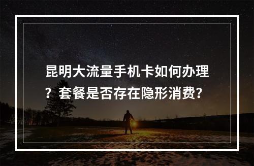 昆明大流量手机卡如何办理？套餐是否存在隐形消费？