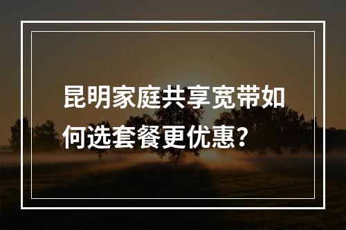 昆明家庭共享宽带如何选套餐更优惠？