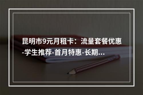 昆明市9元月租卡：流量套餐优惠-学生推荐-首月特惠-长期通用