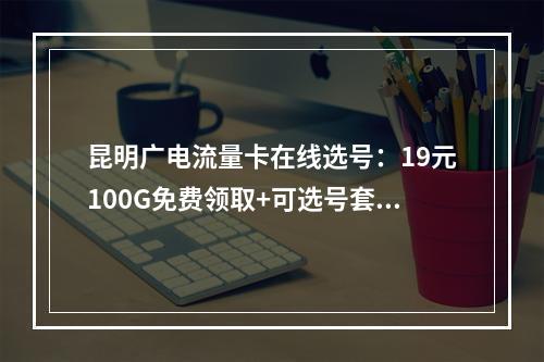 昆明广电流量卡在线选号：19元100G免费领取+可选号套餐