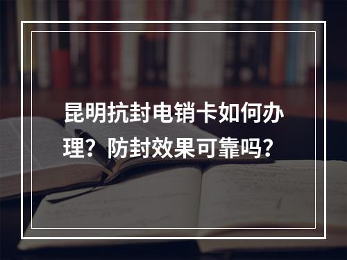 昆明抗封电销卡如何办理？防封效果可靠吗？