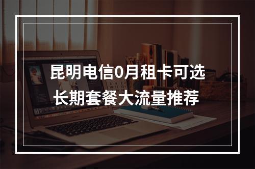 昆明电信0月租卡可选 长期套餐大流量推荐
