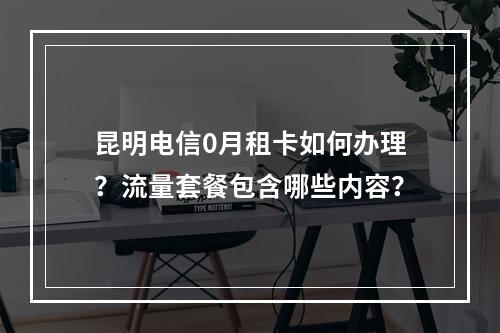 昆明电信0月租卡如何办理？流量套餐包含哪些内容？