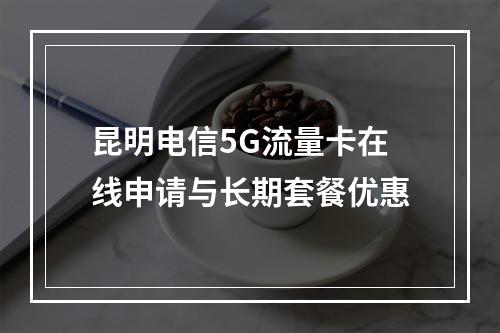 昆明电信5G流量卡在线申请与长期套餐优惠