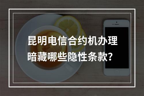 昆明电信合约机办理暗藏哪些隐性条款？