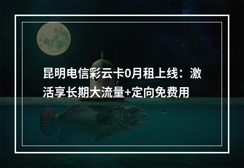 昆明电信彩云卡0月租上线：激活享长期大流量+定向免费用