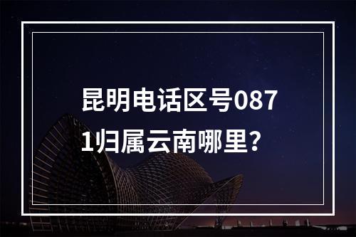 昆明电话区号0871归属云南哪里？
