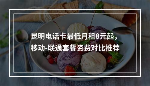 昆明电话卡最低月租8元起，移动-联通套餐资费对比推荐