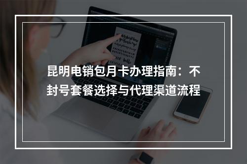 昆明电销包月卡办理指南：不封号套餐选择与代理渠道流程