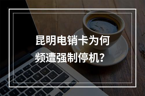 昆明电销卡为何频遭强制停机？