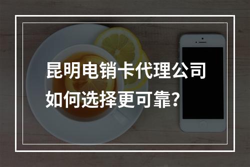 昆明电销卡代理公司如何选择更可靠？