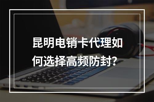 昆明电销卡代理如何选择高频防封？