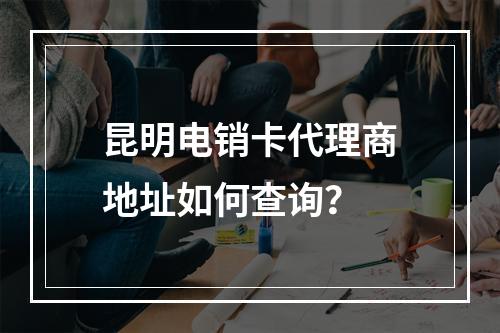 昆明电销卡代理商地址如何查询？