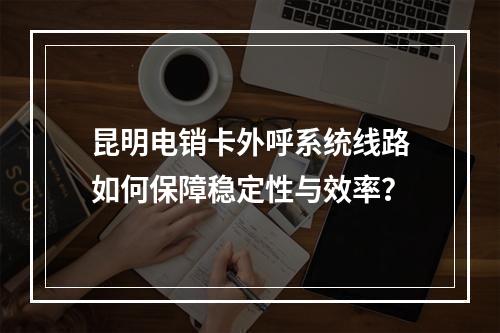 昆明电销卡外呼系统线路如何保障稳定性与效率？