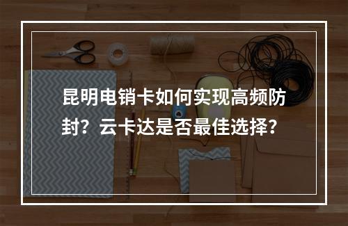 昆明电销卡如何实现高频防封？云卡达是否最佳选择？
