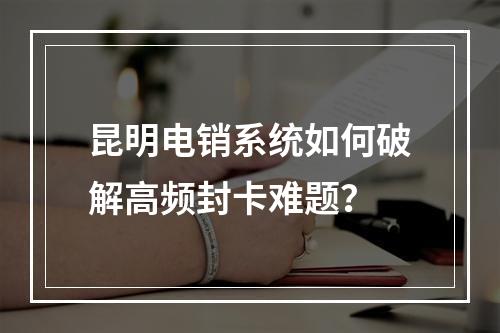 昆明电销系统如何破解高频封卡难题？