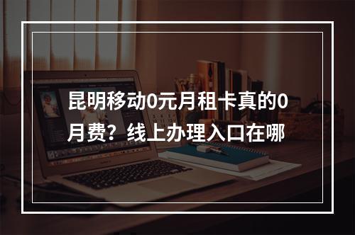 昆明移动0元月租卡真的0月费？线上办理入口在哪