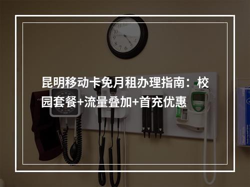 昆明移动卡免月租办理指南：校园套餐+流量叠加+首充优惠