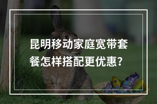 昆明移动家庭宽带套餐怎样搭配更优惠？