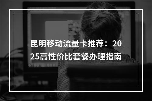 昆明移动流量卡推荐：2025高性价比套餐办理指南