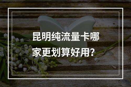昆明纯流量卡哪家更划算好用？