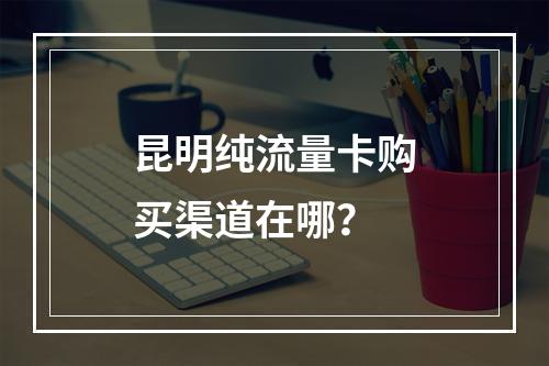 昆明纯流量卡购买渠道在哪？