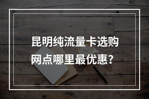 昆明纯流量卡选购网点哪里最优惠？