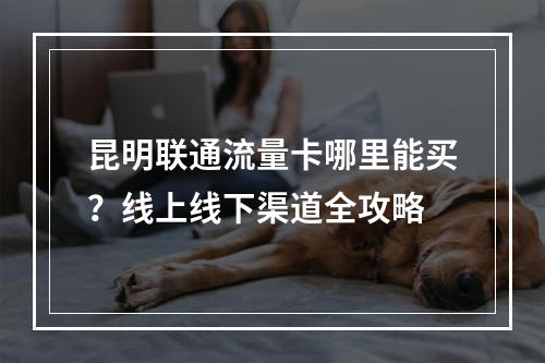 昆明联通流量卡哪里能买？线上线下渠道全攻略