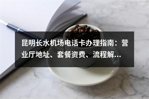 昆明长水机场电话卡办理指南：营业厅地址、套餐资费、流程解析