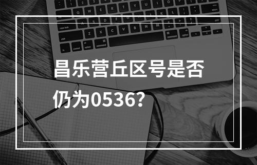 昌乐营丘区号是否仍为0536？