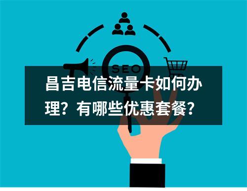 昌吉电信流量卡如何办理？有哪些优惠套餐？