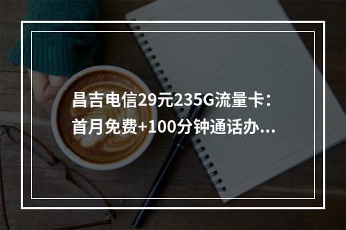 昌吉电信29元235G流量卡：首月免费+100分钟通话办理指南