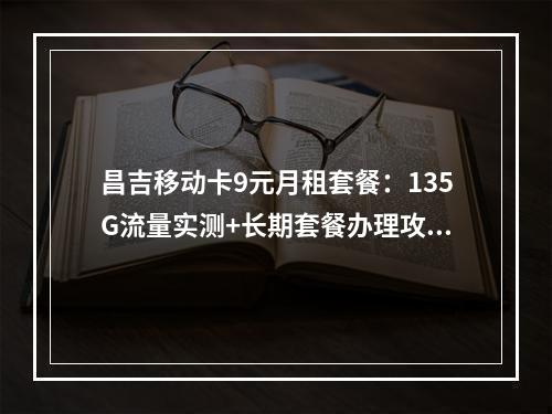 昌吉移动卡9元月租套餐：135G流量实测+长期套餐办理攻略