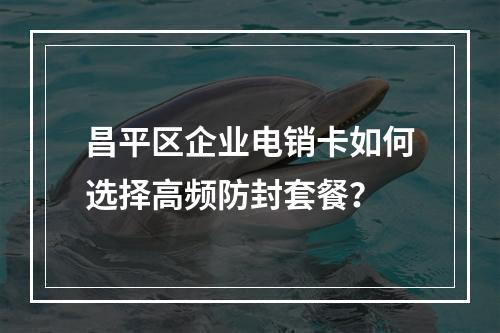 昌平区企业电销卡如何选择高频防封套餐？
