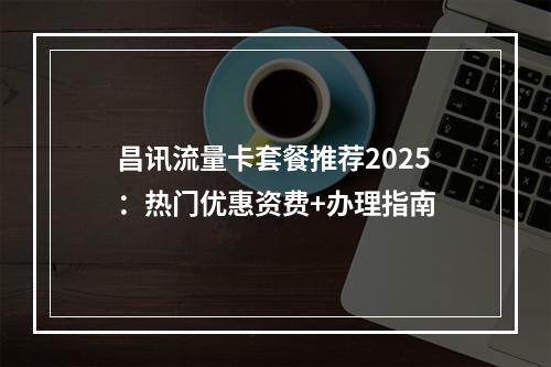昌讯流量卡套餐推荐2025：热门优惠资费+办理指南
