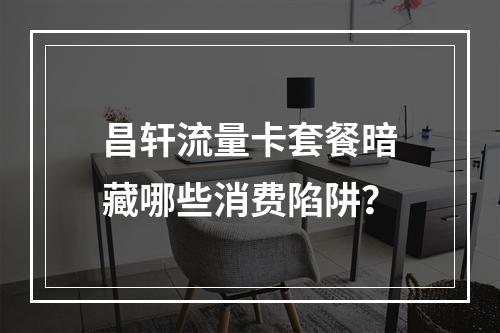 昌轩流量卡套餐暗藏哪些消费陷阱？