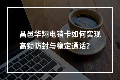 昌邑华翔电销卡如何实现高频防封与稳定通话？