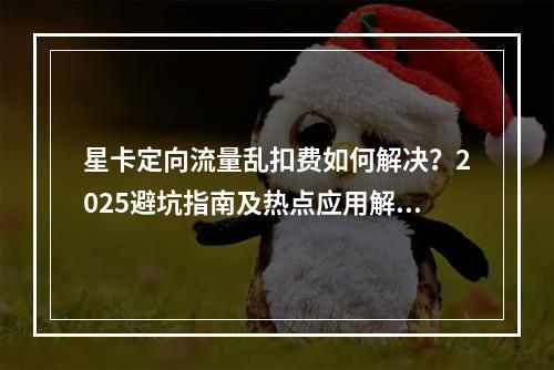 星卡定向流量乱扣费如何解决？2025避坑指南及热点应用解析