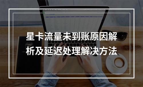 星卡流量未到账原因解析及延迟处理解决方法