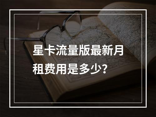星卡流量版最新月租费用是多少？